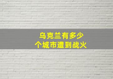 乌克兰有多少个城市遭到战火