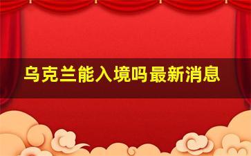 乌克兰能入境吗最新消息