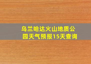 乌兰哈达火山地质公园天气预报15天查询