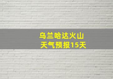 乌兰哈达火山天气预报15天