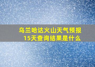 乌兰哈达火山天气预报15天查询结果是什么