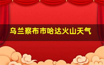 乌兰察布市哈达火山天气