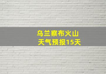 乌兰察布火山天气预报15天