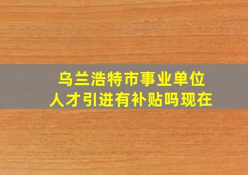 乌兰浩特市事业单位人才引进有补贴吗现在