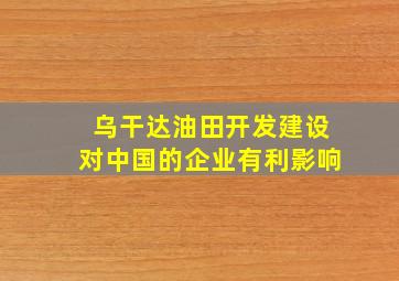 乌干达油田开发建设对中国的企业有利影响