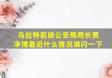 乌拉特前旗公安局局长贾净博最近什么情况请闪一下