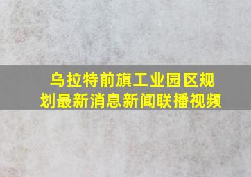 乌拉特前旗工业园区规划最新消息新闻联播视频