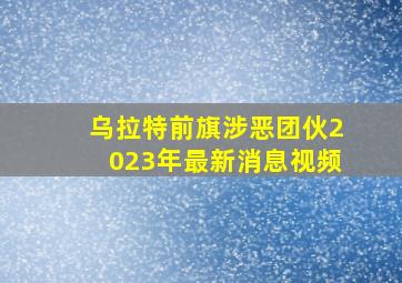 乌拉特前旗涉恶团伙2023年最新消息视频