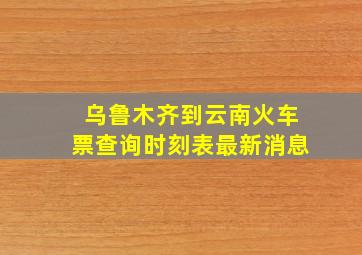 乌鲁木齐到云南火车票查询时刻表最新消息