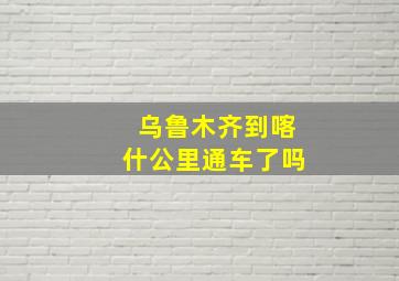 乌鲁木齐到喀什公里通车了吗