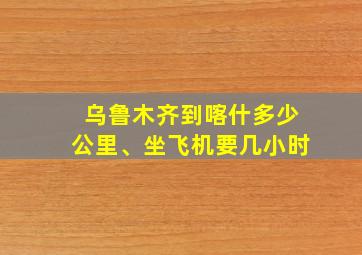 乌鲁木齐到喀什多少公里、坐飞机要几小时