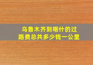 乌鲁木齐到喀什的过路费总共多少钱一公里