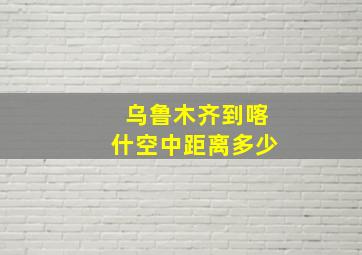 乌鲁木齐到喀什空中距离多少