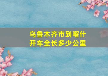 乌鲁木齐市到喀什开车全长多少公里