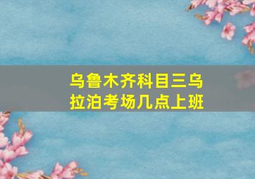 乌鲁木齐科目三乌拉泊考场几点上班