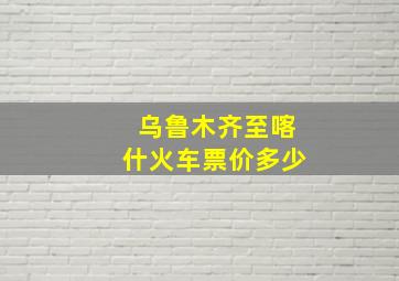 乌鲁木齐至喀什火车票价多少