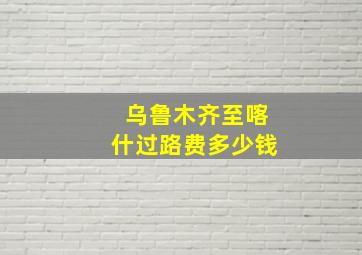 乌鲁木齐至喀什过路费多少钱