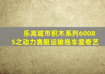 乐高城市积木系列60085之动力赛艇运输拖车爱奇艺