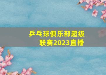 乒乓球俱乐部超级联赛2023直播