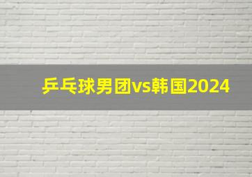 乒乓球男团vs韩国2024