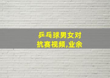 乒乓球男女对抗赛视频,业余