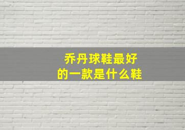 乔丹球鞋最好的一款是什么鞋