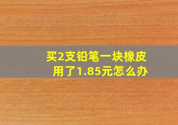 买2支铅笔一块橡皮用了1.85元怎么办