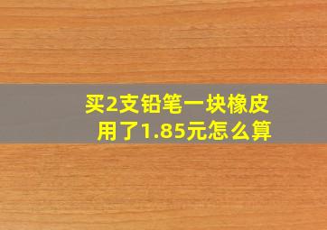 买2支铅笔一块橡皮用了1.85元怎么算