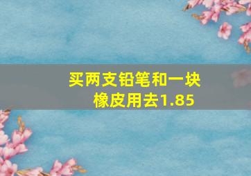 买两支铅笔和一块橡皮用去1.85