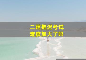 二建推迟考试难度加大了吗