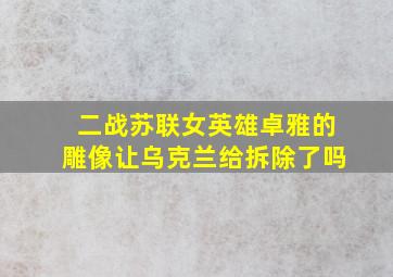 二战苏联女英雄卓雅的雕像让乌克兰给拆除了吗