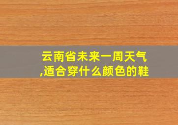 云南省未来一周天气,适合穿什么颜色的鞋