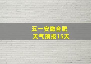 五一安徽合肥天气预报15天