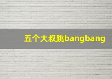 五个大叔跳bangbang