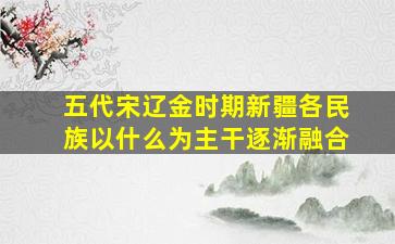 五代宋辽金时期新疆各民族以什么为主干逐渐融合