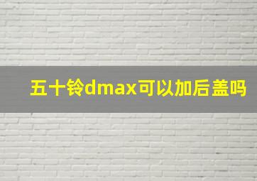 五十铃dmax可以加后盖吗