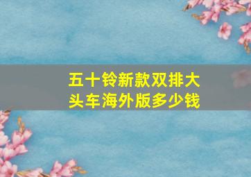 五十铃新款双排大头车海外版多少钱