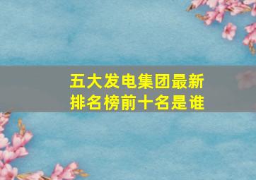 五大发电集团最新排名榜前十名是谁