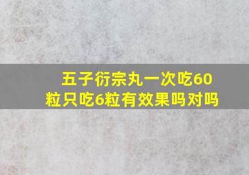 五子衍宗丸一次吃60粒只吃6粒有效果吗对吗