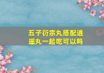 五子衍宗丸搭配逍遥丸一起吃可以吗