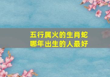 五行属火的生肖蛇哪年出生的人最好