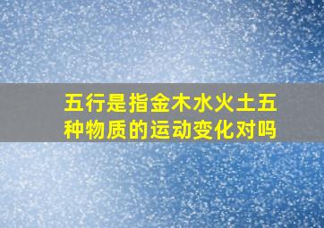 五行是指金木水火土五种物质的运动变化对吗