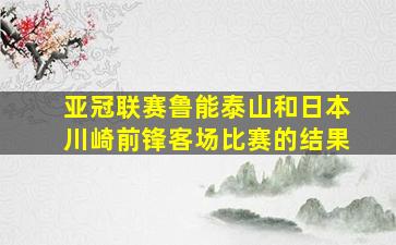 亚冠联赛鲁能泰山和日本川崎前锋客场比赛的结果