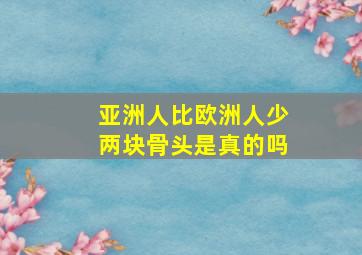 亚洲人比欧洲人少两块骨头是真的吗