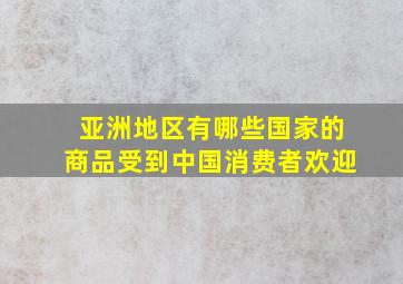 亚洲地区有哪些国家的商品受到中国消费者欢迎