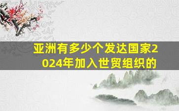 亚洲有多少个发达国家2024年加入世贸组织的