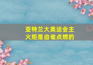 亚特兰大奥运会主火炬是由谁点燃的