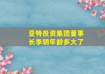 亚特投资集团董事长李明年龄多大了