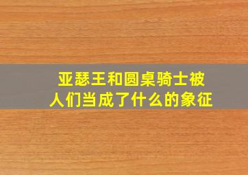 亚瑟王和圆桌骑士被人们当成了什么的象征