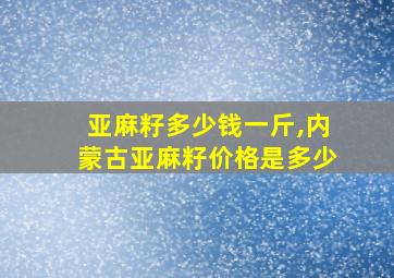 亚麻籽多少钱一斤,内蒙古亚麻籽价格是多少